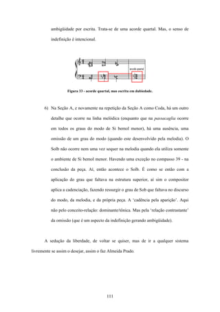 ambigüidade por escrita. Trata-se de uma acorde quartal. Mas, o senso de

          indefinição é intencional.




                   Figura 33 - acorde quartal, mas escrita em dubiedade.



       6) Na Seção A, e novamente na repetição da Seção A como Coda, há um outro

          detalhe que ocorre na linha melódica (enquanto que na passacaglia ocorre

          em todos os graus do modo de Si bemol menor), há uma ausência, uma

          omissão de um grau do modo (quando este desenvolvido pela melodia). O

          Solb não ocorre nem uma vez sequer na melodia quando ela utiliza somente

          o ambiente de Si bemol menor. Havendo uma exceção no compasso 39 - na

          conclusão da peça. Aí, então acontece o Solb. É como se então com a

          aplicação do grau que faltava na estrutura superior, aí sim o compositor

          aplica a cadenciação, fazendo ressurgir o grau de Sob que faltava no discurso

          do modo, da melodia, e da própria peça. A ‘cadência pela aparição’. Aqui

          não pelo conceito-relação: dominante/tônica. Mas pela ‘relação contrastante’

          da omissão (que é um aspecto da indefinição gerando ambigüidade).



       A sedução da liberdade, de voltar se quiser, mas de ir a qualquer sistema

livremente se assim o desejar, assim o faz Almeida Prado.




                                           111
 