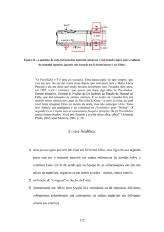 Figura 34 - a aparição da nota Sol bemol no material cadencial; o Sol bemol sempre esteve excluído
            do material superior, quando este baseado em Si bemol menor ( ou Eólio).




         “O Poesilúdio nº5 é uma passacaglia. Uma passacaglia de sete tempos, que
         vira em seis. Só me dei conta disso depois que conversei com a Maria Lúcia
         Pascoal e ela me disse que vocês haviam descoberto isso. Passados dois anos,
         em 1985, resolvi continuar, mas queria que fosse algo além de Poesilúdios.
         Seriam mistérios. Existem as Noches de los Jardines de España do Manuel de
         Falla, que são situações de jardins oníricos. E as noites na Espanha têm um
         sentido muito místico por causa de São João da Cruz – a noite da alma, na qual
         você tenta imaginar Deus no escuro da noite, mas não consegue vê-lo. Tudo
         isso formou um amálgama e eu continuei os Poesilúdios com “Noites”. O
         segundo ciclo é muito mais revolucionário do que o primeiro. Os 16 Poesilúdios
         nunca foram tocados. Você está fazendo a estréia dessa obra, sabia?” (Almeida
         Prado, 2002; apud Moreira, 2004, p. 78).



                                     Síntese Analítica:



   1) uma passacaglia que tem um eixo em Si bemol Eólio, mas logo em sua segunda

        parte tem um o material superior em outras referencias de acordes sobre o

        contínuo Eólio em Si B; sendo que na Secção B, as sobreposições são em três

        níveis de materiais: organiza-se em outros acordes – modos, outros centros;

   2) utilização de “colagens” na Seção da Coda;

   3) formalmente um ABA; uma Secção B é modulante ou de estruturas diferentes

        sobrepostas, relembrando um contraponto de ordens materiais em diferentes

        alturas (ou centros).




                                              112
 