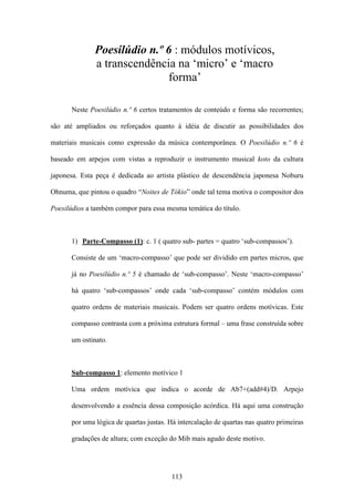 Poesilúdio n.º 6 : módulos motívicos,
              a transcendência na ‘micro’ e ‘macro
                             forma’

      Neste Poesilúdio n.º 6 certos tratamentos de conteúdo e forma são recorrentes;

são até ampliados ou reforçados quanto à idéia de discutir as possibilidades dos

materiais musicais como expressão da música contemporânea. O Poesilúdio n.º 6 é

baseado em arpejos com vistas a reproduzir o instrumento musical koto da cultura

japonesa. Esta peça é dedicada ao artista plástico de descendência japonesa Noburu

Ohnuma, que pintou o quadro “Noites de Tókio” onde tal tema motiva o compositor dos

Poesilúdios a também compor para essa mesma temática do título.



      1) Parte-Compasso (1): c. 1 ( quatro sub- partes = quatro ‘sub-compassos’).

      Consiste de um ‘macro-compasso’ que pode ser dividido em partes micros, que

      já no Poesilúdio n.º 5 é chamado de ‘sub-compasso’. Neste ‘macro-compasso’

      há quatro ‘sub-compassos’ onde cada ‘sub-compasso’ contém módulos com

      quatro ordens de materiais musicais. Podem ser quatro ordens motívicas. Este

      compasso contrasta com a próxima estrutura formal – uma frase construída sobre

      um ostinato.



      Sub-compasso 1: elemento motívico 1

      Uma ordem motívica que indica o acorde de Ab7+(add#4)/D. Arpejo

      desenvolvendo a essência dessa composição acórdica. Há aqui uma construção

      por uma lógica de quartas justas. Há intercalação de quartas nas quatro primeiras

      gradações de altura; com exceção do Mib mais agudo deste motivo.




                                        113
 
