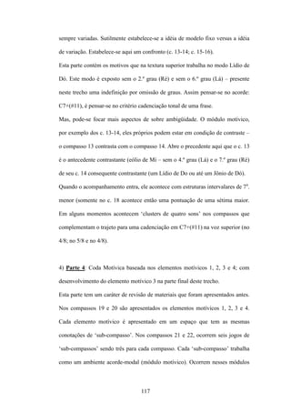 sempre variadas. Sutilmente estabelece-se a idéia de modelo fixo versus a idéia

de variação. Estabelece-se aqui um confronto (c. 13-14; c. 15-16).

Esta parte contém os motivos que na textura superior trabalha no modo Lídio de

Dó. Este modo é exposto sem o 2.º grau (Ré) e sem o 6.º grau (Lá) – presente

neste trecho uma indefinição por omissão de graus. Assim pensar-se no acorde:

C7+(#11), é pensar-se no critério cadenciação tonal de uma frase.

Mas, pode-se focar mais aspectos de sobre ambigüidade. O módulo motívico,

por exemplo dos c. 13-14, eles próprios podem estar em condição de contraste –

o compasso 13 contrasta com o compasso 14. Abre o precedente aqui que o c. 13

é o antecedente contrastante (eólio de Mi – sem o 4.º grau (Lá) e o 7.º grau (Ré)

de seu c. 14 consequente contrastante (um Lídio de Do ou até um Jônio de Dó).

Quando o acompanhamento entra, ele acontece com estruturas intervalares de 7a.

menor (somente no c. 18 acontece então uma pontuação de uma sétima maior.

Em alguns momentos acontecem ‘clusters de quatro sons’ nos compassos que

complementam o trajeto para uma cadenciação em C7+(#11) na voz superior (no

4/8; no 5/8 e no 4/8).



4) Parte 4: Coda Motívica baseada nos elementos motívicos 1, 2, 3 e 4; com

desenvolvimento do elemento motívico 3 na parte final deste trecho.

Esta parte tem um caráter de revisão de materiais que foram apresentados antes.

Nos compassos 19 e 20 são apresentados os elementos motívicos 1, 2, 3 e 4.

Cada elemento motívico é apresentado em um espaço que tem as mesmas

conotações de ‘sub-compasso’. Nos compassos 21 e 22, ocorrem seis jogos de

‘sub-compassos’ sendo três para cada compasso. Cada ‘sub-compasso’ trabalha

como um ambiente acorde-modal (módulo motívico). Ocorrem nesses módulos



                                   117
 