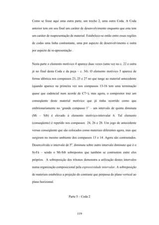 Como se fosse aqui uma outra parte, um trecho 2, uma outra Coda. A Coda

anterior tem em seu final um caráter de desenvolvimento enquanto que esta tem

um caráter de reapresentação de material. Estabelece-se então entre essas regiões

de codas uma linha contrastante, uma por aspecto de desenvolvimento e outra

por aspecto de re-apresentação .



Nesta parte o elemento motívico 4 aparece duas vezes (uma vez no c. 22 e outra

já no final desta Coda e da peça – c. 34). O elemento motívico 5 aparece de

forma idêntica nos compassos 23, 25 e 27 no que tange ao material antecedente

(quando aparece na primeira vez nos compassos 13-16 tem uma terminação

quase que cadencial num acorde de C7+), mas agora, o compositor traz um

conseqüente deste material motívico que já tinha ocorrido como que

embrionariamente no ‘grande compasso 1’ – um intervalo de quinta diminuta

(Mi – Sib) é elevado à elemento motívico-intervalar 6. Tal elemento

(conseqüente) é repetido nos compassos 24, 26 e 28. Um jogo de antecedente

versus conseqüente que são colocados como materiais diferentes agora, mas que

surgiram no mesmo ambiente dos compassos 13 e 14. Agora são contrastados.

Desenvolvido o intervalo de 5a. diminuta sobre outro intervalo diminuto que é o

Si-Fá – sendo o Mi-Sib sobrepostos que também se contrastem entre eles

próprios. A sobreposição dos trítonos demonstra a utilização destes intervalos

numa organização composicional pela expressividade intervalar. A sobreposição

de materiais estabelece a projeção do contraste que perpassa do plano vertical ao

plano horizontal.



                            Parte 5 – Coda 2




                                   119
 
