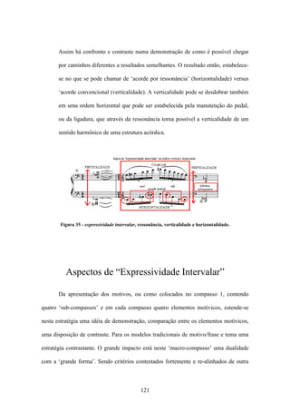Assim há confronto e contraste numa demonstração de como é possível chegar

      por caminhos diferentes a resultados semelhantes. O resultado então, estabelece-

      se no que se pode chamar de ‘acorde por ressonância’ (horizontalidade) versus

      ‘acorde convencional (verticalidade). A verticalidade pode se desdobrar também

      em uma ordem horizontal que pode ser estabelecida pela manutenção do pedal,

      ou da ligadura, que através da ressonância torna possível a verticalidade de um

      sentido harmônico de uma estrutura acórdica.




       Figura 35 - expressividade intervalar, ressonância, verticalidade e horizontalidade.




         Aspectos de “Expressividade Intervalar”

      Da apresentação dos motivos, ou como colocados no compasso 1, contendo

quatro ‘sub-compassos’ e em cada compasso quatro elementos motívicos, estende-se

nesta estratégia uma idéia de demonstração, comparação entre os elementos motívicos,

uma disposição de contraste. Para os modelos tradicionais de motivo/frase e tema uma

estratégia contrastante. O grande impacto está neste ‘macro-compasso’ uma dualidade

com a ‘grande forma’. Sendo critérios contestados fortemente e re-alinhados de outra



                                              121
 