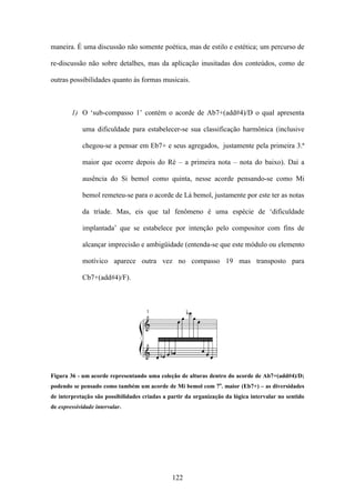 maneira. É uma discussão não somente poética, mas de estilo e estética; um percurso de

re-discussão não sobre detalhes, mas da aplicação inusitadas dos conteúdos, como de

outras possibilidades quanto às formas musicais.



        1) O ‘sub-compasso 1’ contém o acorde de Ab7+(add#4)/D o qual apresenta

             uma dificuldade para estabelecer-se sua classificação harmônica (inclusive

             chegou-se a pensar em Eb7+ e seus agregados, justamente pela primeira 3.ª

             maior que ocorre depois do Ré – a primeira nota – nota do baixo). Daí a

             ausência do Si bemol como quinta, nesse acorde pensando-se como Mi

             bemol remeteu-se para o acorde de Lá bemol, justamente por este ter as notas

             da tríade. Mas, eis que tal fenômeno é uma espécie de ‘dificuldade

             implantada’ que se estabelece por intenção pelo compositor com fins de

             alcançar imprecisão e ambigüidade (entenda-se que este módulo ou elemento

             motívico aparece outra vez no compasso 19 mas transposto para

             Cb7+(add#4)/F).




Figura 36 - um acorde representando uma coleção de alturas dentro do acorde de Ab7+(add#4)/D;
podendo se pensado como também um acorde de Mi bemol com 7a. maior (Eb7+) – as diversidades
de interpretação são possibilidades criadas a partir da organização da lógica intervalar no sentido
de expressividade intervalar.




                                               122
 