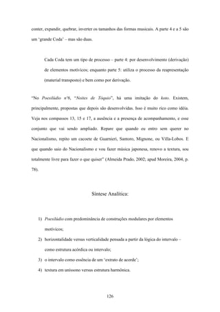 conter, expandir, quebrar, inverter os tamanhos das formas musicais. A parte 4 e a 5 são

um ‘grande Coda’ – mas são duas.



       Cada Coda tem um tipo de processo – parte 4: por desenvolvimento (derivação)

       de elementos motívicos; enquanto parte 5: utiliza o processo da reapresentação

       (material transposto) e bem como por derivação.



“No Poesilúdio nº6, “Noites de Tóquio”, há uma imitação do koto. Existem,

principalmente, propostas que depois são desenvolvidas. Isso é muito rico como idéia.

Veja nos compassos 13, 15 e 17, a ausência e a presença de acompanhamento, e esse

conjunto que vai sendo ampliado. Repare que quando eu entro sem querer no

Nacionalismo, repito um cacoete de Guarnieri, Santoro, Mignone, ou Villa-Lobos. E

que quando saio do Nacionalismo e vou fazer música japonesa, renovo a textura, sou

totalmente livre para fazer o que quiser” (Almeida Prado, 2002; apud Moreira, 2004, p.

78).




                                 Síntese Analítica:



   1) Poesilúdio com predominância de construções modulares por elementos

       motívicos;

   2) horizontalidade versus verticalidade pensada a partir da lógica do intervalo –

       como estrutura acórdica ou intervalo;

   3) o intervalo como essência de um ‘extrato de acorde’;

   4) textura em uníssono versus estrutura harmônica.




                                          126
 