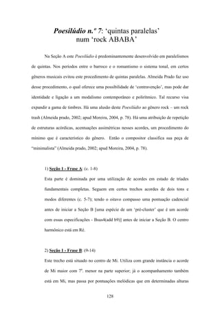 Poesilúdio n.º 7: ‘quintas paralelas’
                   num ‘rock ABABA’

       Na Seção A este Poesilúdio é predominantemente desenvolvido em paralelismos

de quintas. Nos períodos entre o barroco e o romantismo o sistema tonal, em certos

gêneros musicais evitou este procedimento de quintas paralelas. Almeida Prado faz uso

desse procedimento, o qual oferece uma possibilidade de ‘contravenção’, mas pode dar

identidade e ligação a um modalismo contemporâneo e polirítmico. Tal recurso visa

expandir a gama de timbres. Há uma alusão deste Poesilúdio ao gênero rock – um rock

trash (Almeida prado, 2002; apud Moreira, 2004, p. 78). Há uma atribuição de repetição

de estruturas acórdicas, acentuações assimétricas nesses acordes, um procedimento do

mínimo que é característico do gênero. Então o compositor classifica sua peça de

“minimalista” (Almeida prado, 2002; apud Moreira, 2004, p. 78).



       1) Seção 1 - Frase A: (c. 1-8)

       Esta parte é dominada por uma utilização de acordes em estado de tríades

       fundamentais completas. Seguem em certos trechos acordes de dois tons e

       modos diferentes (c. 5-7); tendo o oitavo compasso uma pontuação cadencial

       antes de iniciar a Seção B [uma espécie de um ‘pré-cluster’ que é um acorde

       com essas especificações - Bsus4(add b9)] antes de iniciar a Seção B. O centro

       harmônico está em Ré.



       2) Seção 1 - Frase B: (9-14)

       Este trecho está situado no centro de Mi. Utiliza com grande instância o acorde

       de Mi maior com 7a. menor na parte superior; já o acompanhamento também

       está em Mi, mas passa por pontuações melódicas que em determinadas alturas


                                         128
 