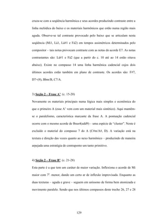 cruza-se com a seqüência harmônica e seus acordes produzindo contraste entre a

linha melódica do baixo e os materiais harmônicos que estão numa região mais

aguda. Observe-se tal contraste provocado pelo baixo que se articulam nesta

seqüência (Mi1, Lá1, Lá#1 e Fá2) em tempos assimétricos determinados pelo

compositor – tais notas provocam contraste com as notas do acorde E7. As notas

contrastantes são: Lá#1 e Fá2 (que a partir do c. 10 até ao 14 estão oitava

abaixo). Existe no compasso 14 uma linha harmônica cadencial cujos dois

últimos acordes estão também em plano de contraste. Os acordes são: F#7,

D7+(9), Bbm/B, C7/A.



3) Seção 2 – Frase A’: (c. 15-20)

Novamente os materiais principais numa lógica mais simples e econômica do

que o primeiro A (esse A’ vem com um material mais sintético). Aqui mantêm-

se o paralelismo, característica marcante da frase A. A pontuação cadencial

ocorre com o mesmo acorde de Bsus4(add9) – uma espécie de “cluster”. Neste é

excluído o material do compasso 7 do A (C#m/A#, D). A variação está na

textura e direção das vozes quanto ao nexo harmônico – produzindo de maneira

arpejada uma estratégia de contraponto um tanto primitivo.



4) Seção 2 – Frase B’: (c. 21-28)

Esta parte é a que tem um caráter de maior variação. Inflexiona o acorde de Mi

maior com 7a. menor, dando um certo ar de inflexão improvisada. Enquanto as

duas texturas – aguda e grave – seguem em uníssono de forma bem atomizada e

movimento paralelo. Sendo que nos últimos compassos deste trecho 26, 27 e 28




                                    129
 