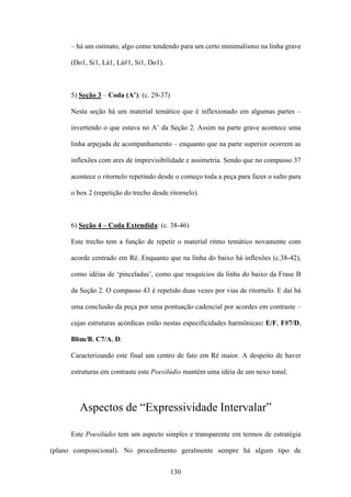– há um ostinato, algo como tendendo para um certo minimalismo na linha grave

      (Do1, Si1, Lá1, Lá#1, Si1, Do1).



      5) Seção 3 – Coda (A’): (c. 29-37)

      Nesta seção há um material temático que é inflexionado em algumas partes –

      invertendo o que estava no A’ da Seção 2. Assim na parte grave acontece uma

      linha arpejada de acompanhamento – enquanto que na parte superior ocorrem as

      inflexões com ares de imprevisibilidade e assimetria. Sendo que no compasso 37

      acontece o ritornelo repetindo desde o começo toda a peça para fazer o salto para

      o box 2 (repetição do trecho desde ritornelo).



      6) Seção 4 – Coda Extendida: (c. 38-46)

      Este trecho tem a função de repetir o material ritmo temático novamente com

      acorde centrado em Ré. Enquanto que na linha do baixo há inflexões (c.38-42),

      como idéias de ‘pinceladas’, como que resquícios da linha do baixo da Frase B

      da Seção 2. O compasso 43 é repetido duas vezes por vias de ritornelo. E daí há

      uma conclusão da peça por uma pontuação cadencial por acordes em contraste –

      cujas estruturas acórdicas estão nestas especificidades harmônicas: E/F, F#7/D,

      Bbm/B, C7/A, D.

      Caracterizando este final um centro de fato em Ré maior. A despeito de haver

      estruturas em contraste este Poesilúdio mantém uma idéia de um nexo tonal.




         Aspectos de “Expressividade Intervalar”

      Este Poesilúdio tem um aspecto simples e transparente em termos de estratégia

(plano composicional). No procedimento geralmente sempre há algum tipo de


                                           130
 