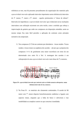 referência ao tom, mas há presentes procedimentos de organização dos materiais pela

expressividade intervalar aplicando intervalos importantes nesta referência de intervalos

de 2a. menor, 7a. maior e 9a. menor – aqueles pertencentes à “classe de alturas”.

Intervalos de importância e expressividade intervalar que evidenciam novas resoluções

intervalares com utilização recorrente em certo trecho, como a melodia que esboça a

improvisação da guitarra que estão nos compassos em disposição estendida, assim ao

mesmo tempo fica mais fácil perceber a aplicação do contraste como princípio

normativo da composição.



       1) Nos compassos (5-7) há um contraste por alternância – trocas modais. Trocas

           modais e trocas tonais na seqüência dos acordes – até por que a proposta dos

           compassos 1-4 é de geralmente uma maior recorrência em torno de um

           determinado eixo entre Fá e Sol. A montagem dos acordes é em

           sobreposição de uma expressividade intervalar mais tênue de 2a.s menores.




  Figura 38 - expressividade intervalar por contraste entre as tríades menores sobrepostas numa
                              distância intervalar de 2as. menores.



       2) Na Frase B – os materiais são claramente contrastados. O acorde de Mi

           maior com 7a. menor disposto homofonicamente estabelece a ligação com

           aspectos tonais, enquanto que a linha do baixo é subversora e traz

           instabilidade ao complexo sonoro no que concerne à tonalidade.



                                              131
 