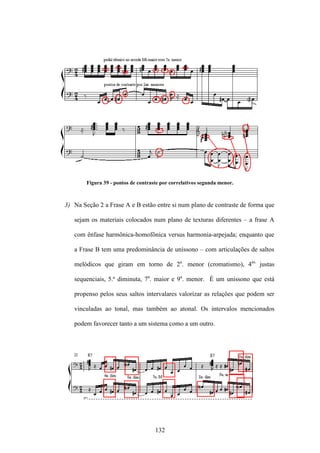 Figura 39 - pontos de contraste por correlativos segunda menor.



3) Na Seção 2 a Frase A e B estão entre si num plano de contraste de forma que

   sejam os materiais colocados num plano de texturas diferentes – a frase A

   com ênfase harmônica-homofônica versus harmonia-arpejada; enquanto que

   a Frase B tem uma predominância de uníssono – com articulações de saltos

   melódicos que giram em torno de 2a. menor (cromatismo), 4as. justas

   sequenciais, 5.ª diminuta, 7a. maior e 9a. menor. É um uníssono que está

   propenso pelos seus saltos intervalares valorizar as relações que podem ser

   vinculadas ao tonal, mas também ao atonal. Os intervalos mencionados

   podem favorecer tanto a um sistema como a um outro.




                                     132
 