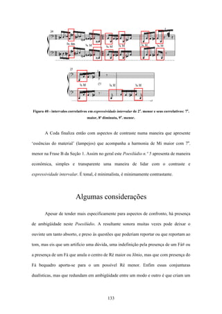 Figura 40 - intervalos correlativos em expressividade intervalar de 2a. menor e seus correlativos: 7a.
                                   maior, 8ª diminuta, 9a. menor.



       A Coda finaliza então com aspectos de contraste numa maneira que apresente

‘essências do material’ (lampejos) que acompanha a harmonia de Mi maior com 7a.

menor na Frase B da Seção 1. Assim no geral este Poesilúdio n.º 5 apresenta de maneira

econômica, simples e transparente uma maneira de lidar com o contraste e

expressividade intervalar. É tonal, é minimalista, é minimamente contrastante.




                           Algumas considerações

       Apesar de tender mais especificamente para aspectos de confronto, há presença

de ambigüidade neste Poesilúdio. A resultante sonora muitas vezes pode deixar o

ouvinte um tanto absorto, e preso às questões que poderiam reportar ou que reportam ao

tom, mas eis que um artifício uma dúvida, uma indefinição pela presença de um Fá# ou

a presença de um Fá que anula o centro de Ré maior ou Jônio, mas que com presença do

Fá bequadro aporta-se para o um possível Ré menor. Enfim essas conjunturas

dualísticas, mas que redundam em ambigüidade entre um modo e outro é que criam um




                                                133
 