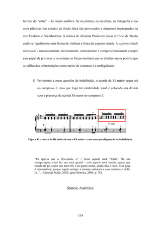 terreno do “entre” – da ilusão auditiva. Se na pintura, na escultura, na fotografia e nas

artes plásticas tais estados de ilusão ótica são provocados e altamente impregnados na

arte Moderna e Pós-Moderna. A música de Almeida Prado tem nesse artifício de ‘ilusão

auditiva’ igualmente uma forma de vitalizar a força da expressividade. A expressividade

intervalar - mecanicamente, tecnicamente, sonoramente e composicionalmente cumpre

esse papel de provocar e re-arranjar as forças motrizes que se alinham nessa poética que

se utiliza das sobreposições como meios de contraste e a ambigüidade.



       1) Pertinentes a essas questões de indefinição, o acorde de Ré maior segue até

           ao compasso 2, mas que logo tal estabilidade tonal é colocada em dúvida

           com a presença do acorde Fá maior no compasso 3.




    Figura 41 - centro de Ré instável com o Fá maior – com uma pré-disposição de indefinição.




         “Eu queria que o Poesilúdio nº 7 fosse aquele rock “trash”. Na sua
         interpretação, você fez um rock genial – está aquele rock batido, quase que
         tocado de pé, como nos anos 60, e eu quero assim, senão não é rock. Essa peça
         é minimalista, porque repete sempre a mesma estrutura e esse mínimo é ré-fá-
         lá...”. (Almeida Prado, 2002; apud Moreira, 2004, p. 78).




                                     Síntese Analítica:




                                              134
 