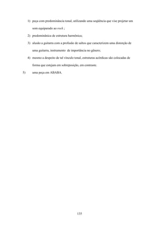 1) peça com predominância tonal, utilizando uma seqüência que vise projetar um

        som equiparado ao rock ;

     2) predominânica de estrutura harmônica;

     3) alusão a guitarra com a profusão de saltos que caracterizem uma distorção de

        uma guitarra, instrumento de importância no gênero;

     4) mesmo a despeito de tal vínculo tonal, estruturas acórdicas são colocadas de

        forma que estejam em sobreposição, em contraste.

5)      uma peça em ABABA.




                                           135
 