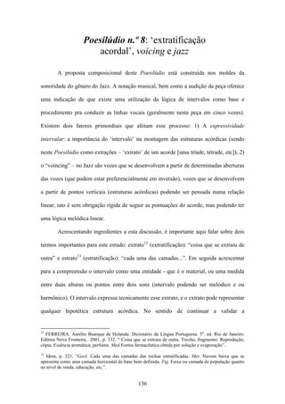 Poesilúdio n.º 8: ‘extratificação
                         acordal’, voicing e jazz

        A proposta composicional deste Poesilúdio está construída nos moldes da

sonoridade do gênero do Jazz. A notação musical, bem como a audição da peça oferece

uma indicação de que existe uma utilização da lógica de intervalos como base e

procedimento pra conduzir as linhas vocais (geralmente nesta peça em cinco vozes).

Existem dois fatores primordiais que afetam esse processo: 1) A expressividade

intervalar: a importância do ‘intervalo’ na montagem das estruturas acórdicas (sendo

neste Poesilúdio como extrações – ‘extrato’ de um acorde [uma tríade, tétrade, etc]); 2)

o “voincing” – no Jazz são vozes que se desenvolvem a partir de determinadas aberturas

das vozes (que podem estar preferencialmente em inversão), vozes que se desenvolvem

a partir de pontos verticais (estruturas acórdicas) podendo ser pensada numa relação

linear, isto é sem obrigação rígida de seguir as pontuações do acorde, mas podendo ter

uma lógica melódica linear.

        Acrescentando ingredientes a esta discussão, é importante aqui falar sobre dois

termos importantes para este estudo: extrato12 (extratificação): “coisa que se extraiu de

outra” e estrato13 (estratificação): “cada uma das camadas...”. Em seguida acrescentar

para a compreensão o intervalo como uma entidade - que é o material, ou uma medida

entre duas alturas ou pontos entre dois sons (intervalo podendo ser melódico e ou

harmônico). O intervalo expressa tecnicamente esse extrato, e o extrato pode representar

qualquer hipotética estrutura acórdica. No sentido de continuar a validar a


12
  FERREIRA, Aurélio Buarque de Holanda. Dicionário da Língua Portuguesa. 5a. ed. Rio de Janeiro:
Editora Nova Fronteira, 2001, p. 332. “ Coisa que se extraiu de outra. Trecho, fragmento. Reprodução,
cópia. Essência aromática; perfume. Med.Forma farmacêutica obtida por solução e evaporação”.
13
   Idem, p. 321. “Geol. Cada uma das camadas das rochas estratificadas. Met. Nuvem baixa que se
apresenta como uma camada horizontal de base bem definida. Fig. Faixa ou camada de população quanto
ao nível de renda, educação, etc.”.


                                                136
 