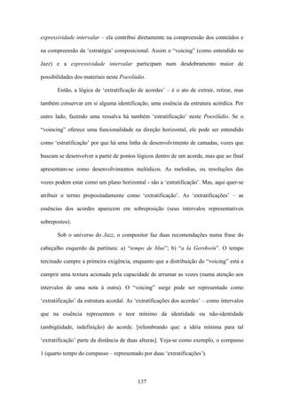 expressividade intervalar – ela contribui diretamente na compreensão dos conteúdos e

na compreensão da ‘estratégia’ composicional. Assim o “voicing” (como entendido no

Jazz) e a expressividade intervalar participam num desdobramento maior de

possibilidades dos materiais neste Poesilúdio.

       Então, a lógica de ‘extratificação de acordes’ – é o ato de extrair, retirar, mas

também conservar em si alguma identificação, uma essência da estrutura acórdica. Por

outro lado, fazendo uma ressalva há também ‘estratificação’ neste Poesilúdio. Se o

“voincing” oferece uma funcionalidade na direção horizontal, ele pode ser entendido

como ‘estratificação’ por que há uma linha de desenvolvimento de camadas, vozes que

buscam se desenvolver a partir de pontos lógicos dentro de um acorde, mas que ao final

apresentam-se como desenvolvimentos melódicos. As melodias, ou resoluções das

vozes podem estar como um plano horizontal - são a ‘estratificação’. Mas, aqui quer-se

atribuir o termo propositadamente como ‘extratificação’. As ‘extratificações’ – as

essências dos acordes aparecem em sobreposição (seus intervalos representativos

sobrepostos).

       Sob o universo do Jazz, o compositor faz duas recomendações numa frase do

cabeçalho esquerdo da partitura: a) “tempo de blue”; b) “a la Gershwin”. O tempo

tercinado cumpre a primeira exigência, enquanto que a distribuição do “voicing” está a

cumprir uma textura acionada pela capacidade de arrumar as vozes (numa atenção aos

intervalos de uma nota à outra). O “voicing” surge pode ser representado como

‘extratificação’ da estrutura acordal. As ‘extratificações dos acordes’ – como intervalos

que na essência representem o teor mínimo da identidade ou não-identidade

(ambigüidade, indefinição) do acorde. [relembrando que: a idéia mínima para tal

‘extratificação’ parte da distância de duas alturas]. Veja-se como exemplo, o compasso

1 (quarto tempo do compasso – representado por duas ‘extratificações’).



                                          137
 