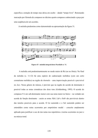 especifica a notação de tempo mas deixa em oculto – dando “tempo livre”. Retomando

marcação por fórmula de compasso no décimo quarto compasso cadenciando a peça por

uma seqüência de seis acordes.

     A melodia predomina como demonstrado na apresentação da figura 31.




                      Figura 43 - melodia integral deste Poesilúdio n.º 8.



      A melodia está predominantemente no modo maior de Ré (ou no Jônio). No final

da melodia (c. 11-12) há uma espécie de cadenciação melódica (com um certo

cromatismo melódico) na região do ritornelo – uma improvisação possível e previsível

no Jazz. Nesse gênero de música, é previsto que na região do acorde de dominante é

possível todas as notas cromáticas dos doze tons (Goldemberg, 1993). O acorde do

compasso 9 é um sub-dominante menor com sua nona maior no baixo – na verdade um

acorde de função dominante – assim as notas: Ré#, Lá# e Sol# são previsíveis dentro

das tensões possíveis para o acorde. O Lá sustenido e o Sol sustenido podem ser

entendidos como notas ocorrentes por empréstimo modal – conceito amplamente

aplicado para justificar o uso de tais notas nos repertórios e teorias ocorrentes no jazz e

na música tonal.




                                             139
 