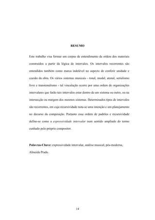 RESUMO


Este trabalho visa formar um corpus de entendimento da ordem dos materiais

construídos a partir da lógica de intervalos. Os intervalos recorrentes são

entendidos também como marca indelével no aspecto de conferir unidade e

coesão da obra. Os vários sistemas musicais - tonal, modal, atonal, serialismo

livre e transtonalismo - tal vinculação ocorre por uma ordem de organizações

intervalares que farão tais intervalos estar dentro de um sistema ou outro, ou na

intersecção ou margem dos mesmos sistemas. Determinados tipos de intervalos

são recorrentes, em cuja recursividade nota-se uma intenção e um planejamento

no decurso da composição. Portanto essa ordem de padrões e recursividade

define-se como a expressividade intervalar num sentido ampliado do termo

cunhado pelo próprio compositor.




Palavras-Chave: expressividade intervalar, análise musical, pós-moderna,

Almeida Prado.




                                     14
 