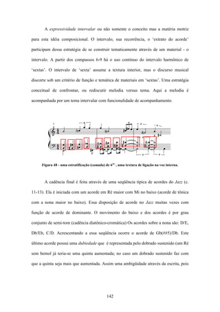 A expressividade intervalar ou não somente o conceito mas a matéria motriz

para esta idéia composicional. O intervalo, sua recorrência, o ‘extrato do acorde’

participam dessa estratégia de se construir tematicamente através de um material - o

intervalo. A partir dos compassos 6-9 há o uso contínuo do intervalo harmônico de

‘sextas’. O intervalo de ‘sexta’ assume a textura interior, mas o discurso musical

discorre sob um critério de função e temática de materiais em ‘sextas’. Uma estratégia

conceitual de confrontar, ou rediscutir melodia versus tema. Aqui a melodia é

acompanhada por um tema intervalar com funcionalidade de acompanhamento.




     Figura 48 - uma estratificação (camada) de 6as. , uma textura de ligação na voz interna.



       A cadência final é feita através de uma seqüência típica de acordes do Jazz (c.

11-13). Ela é iniciada com um acorde em Ré maior com Mi no baixo (acorde de tônica

com a nona maior no baixo). Essa disposição de acorde no Jazz muitas vezes com

função de acorde de dominante. O movimento do baixo e dos acordes é por grau

conjunto de semi-tom (cadência diatônico-cromática) Os acordes sobre a nona são: D/E,

Db/Eb, C/D. Acrescentando a essa seqüência ocorre o acorde de Gb(##5)/Db. Este

último acorde possui uma dubiedade que é representada pelo dobrado sustenido (um Ré

sem bemol já teria-se uma quinta aumentada; no caso um dobrado sustenido faz com

que a quinta seja mais que aumentada. Assim uma ambigüidade através da escrita, pois




                                              142
 