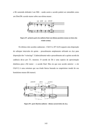 o Ré sustenido dobrado é um Mib – sendo assim o acorde poderá ser entendido como

um Ebm/Db: acorde menor sobre sua sétima menor .




         Figura 49 - primeira parte da cadência final com idioma jazzístico (nonas no baixo das
                                        tríades acima).



       Os últimos dois acordes cadenciais - C6(#11), D7+(6,9) seguem uma disposição

de sobrepor intervalos de quinta – procedimento amplamente utilizado no Jazz para

disposição dos “voincings”. Cadencialmente todo o procedimento até o quinto acorde da

cadência dá-se por 2as. menores. O acorde de Dó é uma espécie de aproximação

diatônica para o Ré maior – o acorde final. Mas eis que esse acorde anterior - o de

C6(#11) é uma estrutura que sua tríade básica baseada no empréstimo modal do seu

homônimo menor (Ré menor).




              Figura 50 - parte final da cadência – idioma característico do Jazz.




                                             143
 
