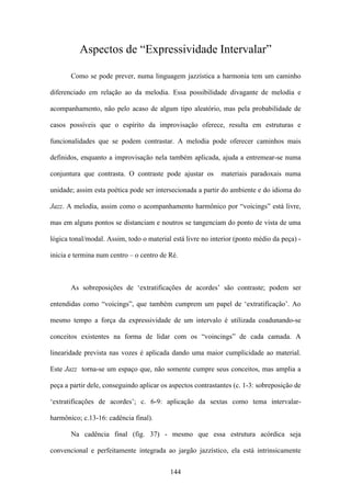 Aspectos de “Expressividade Intervalar”

       Como se pode prever, numa linguagem jazzística a harmonia tem um caminho

diferenciado em relação ao da melodia. Essa possibilidade divagante de melodia e

acompanhamento, não pelo acaso de algum tipo aleatório, mas pela probabilidade de

casos possíveis que o espírito da improvisação oferece, resulta em estruturas e

funcionalidades que se podem contrastar. A melodia pode oferecer caminhos mais

definidos, enquanto a improvisação nela também aplicada, ajuda a entremear-se numa

conjuntura que contrasta. O contraste pode ajustar os        materiais paradoxais numa

unidade; assim esta poética pode ser intersecionada a partir do ambiente e do idioma do

Jazz. A melodia, assim como o acompanhamento harmônico por “voicings” está livre,

mas em alguns pontos se distanciam e noutros se tangenciam do ponto de vista de uma

lógica tonal/modal. Assim, todo o material está livre no interior (ponto médio da peça) -

inicia e termina num centro – o centro de Ré.



       As sobreposições de ‘extratificações de acordes’ são contraste; podem ser

entendidas como “voicings”, que também cumprem um papel de ‘extratificação’. Ao

mesmo tempo a força da expressividade de um intervalo é utilizada coadunando-se

conceitos existentes na forma de lidar com os “voincings” de cada camada. A

linearidade prevista nas vozes é aplicada dando uma maior cumplicidade ao material.

Este Jazz torna-se um espaço que, não somente cumpre seus conceitos, mas amplia a

peça a partir dele, conseguindo aplicar os aspectos contrastantes (c. 1-3: sobreposição de

‘extratificações de acordes’; c. 6-9: aplicação da sextas como tema intervalar-

harmônico; c.13-16: cadência final).

       Na cadência final (fig. 37) - mesmo que essa estrutura acórdica seja

convencional e perfeitamente integrada ao jargão jazzístico, ela está intrinsicamente


                                           144
 