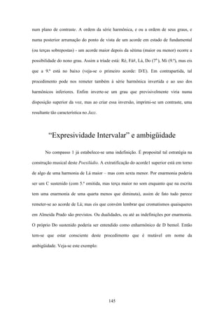 num plano de contraste. A ordem da série harmônica, e ou a ordem de seus graus, e

numa posterior arrumação do ponto de vista de um acorde em estado de fundamental

(ou terças sobrepostas) - um acorde maior depois da sétima (maior ou menor) ocorre a

possibilidade do nono grau. Assim a tríade está: Ré, Fá#, Lá, Do (7a.), Mi (9.ª), mas eis

que a 9.ª está no baixo (veja-se o primeiro acorde: D/E). Em contrapartida, tal

procedimento pode nos remeter também à série harmônica invertida e ao uso dos

harmônicos inferiores. Enfim inverte-se um grau que previsivelmente viria numa

disposição superior da voz, mas ao criar essa inversão, imprimi-se um contraste, uma

resultante tão característica no Jazz.




         “Expresividade Intervalar” e ambigüidade

       No compasso 1 já estabelece-se uma indefinição. É proposital tal estratégia na

construção musical deste Poesilúdio. A extratificação do acorde1 superior está em torno

de algo de uma harmonia de Lá maior – mas com sexta menor. Por enarmonia poderia

ser um C sustenido (com 5.ª omitida, mas terça maior no som enquanto que na escrita

tem uma enarmonia de uma quarta menos que diminuta), assim de fato tudo parece

remeter-se ao acorde de Lá; mas eis que convém lembrar que cromatismos quaisqueres

em Almeida Prado são previstos. Ou dualidades, ou até as indefinições por enarmonia.

O próprio Do sustenido poderia ser entendido como enharmônico de D bemol. Então

tem-se que estar consciente deste procedimento que é mutável em nome da

ambigüidade. Veja-se este exemplo:




                                          145
 