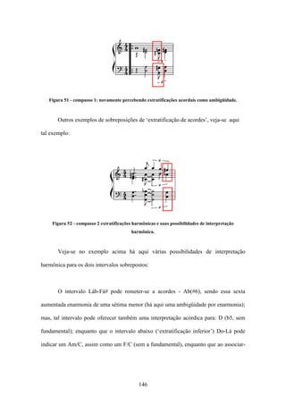 Figura 51 - compasso 1: novamente percebendo extratificações acordais como ambigüidade.



       Outros exemplos de sobreposições de ‘extratificação de acordes’, veja-se aqui

tal exemplo:




    Figura 52 - compasso 2 extratificações harmônicas e suas possibilidades de interpretação
                                          harmônica.



       Veja-se no exemplo acima há aqui várias possibilidades de interpretação

harmônica para os dois intervalos sobrepostos:



       O intervalo Láb-Fá# pode remeter-se a acordes - Ab(#6), sendo essa sexta

aumentada enarmonia de uma sétima menor (há aqui uma ambigüidade por enarmonia);

mas, tal intervalo pode oferecer também uma interpretação acórdica para: D (b5, sem

fundamental); enquanto que o intervalo abaixo (‘extratificação inferior’) Do-Lá pode

indicar um Am/C, assim como um F/C (sem a fundamental), enquanto que ao associar-




                                             146
 