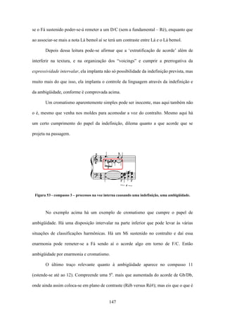se o Fá sustenido poder-se-á remeter a um D/C (sem a fundamental – Ré), enquanto que

ao associar-se mais a nota Lá bemol aí se terá um contraste entre Lá e o Lá bemol.

       Depois dessa leitura pode-se afirmar que a ‘extratificação de acorde’ além de

interferir na textura, e na organização dos “voicings” e cumprir a prerrogativa da

expressividade intervalar, ela implanta não só possibilidade da indefinição prevista, mas

muito mais do que isso, ela implanta o controle da linguagem através da indefinição e

da ambigüidade, conforme é comprovada acima.

       Um cromatismo aparentemente simples pode ser inocente, mas aqui também não

o é, mesmo que venha nos moldes para acomodar a voz do contralto. Mesmo aqui há

um certo cumprimento do papel da indefinição, dilema quanto a que acorde que se

projeta na passagem.




 Figura 53 - compasso 3 – processos na voz interna causando uma indefinição, uma ambigüidade.



       No exemplo acima há um exemplo de cromatismo que cumpre o papel de

ambigüidade. Há uma disposição intervalar na parte inferior que pode levar às várias

situações de classificações harmônicas. Há um Mi sustenido no contralto e daí essa

enarmonia pode remeter-se a Fá sendo aí o acorde algo em torno de F/C. Então

ambigüidade por enarmonia e cromatismo.

       O último traço relevante quanto à ambigüidade aparece no compasso 11

(estende-se até ao 12). Compreende uma 5a. mais que aumentada do acorde de Gb/Db,

onde ainda assim coloca-se em plano de contraste (Réb versus Ré#); mas eis que o que é


                                             147
 