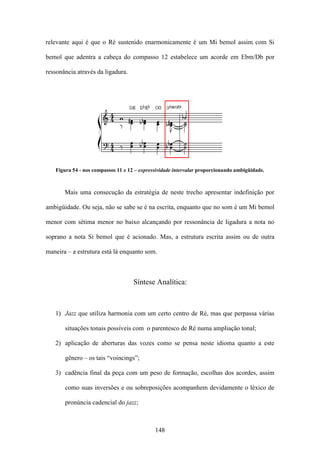 relevante aqui é que o Ré sustenido enarmonicamente é um Mi bemol assim com Si

bemol que adentra a cabeça do compasso 12 estabelece um acorde em Ebm/Db por

ressonância através da ligadura.




   Figura 54 - nos compassos 11 e 12 – expressividade intervalar proporcionando ambigüidade.



       Mais uma consecução da estratégia de neste trecho apresentar indefinição por

ambigüidade. Ou seja, não se sabe se é na escrita, enquanto que no som é um Mi bemol

menor com sétima menor no baixo alcançando por ressonância de ligadura a nota no

soprano a nota Si bemol que é acionado. Mas, a estrutura escrita assim ou de outra

maneira – a estrutura está lá enquanto som.



                                    Síntese Analítica:



   1) Jazz que utiliza harmonia com um certo centro de Ré, mas que perpassa várias

       situações tonais possíveis com o parentesco de Ré numa ampliação tonal;

   2) aplicação de aberturas das vozes como se pensa neste idioma quanto a este

       gênero – os tais “voincings”;

   3) cadência final da peça com um peso de formação, escolhas dos acordes, assim

       como suas inversões e ou sobreposições acompanhem devidamente o léxico de

       pronúncia cadencial do jazz;



                                             148
 