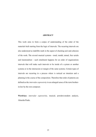 ABSTRACT


This work aims to form a corpus of understanding of the order of the

materials built starting from the logic of intervals. The recurring intervals are

also understood as indelible mark in the aspect of checking unit and cohesion

of the work. The several musical systems - tonal, modal, atonal, free serials

and transtonalism - such entailment happens for an order of organizations

intervals that will make such intervals to be inside of a system or another

systems or in the intersecion or margin of the same systems. Certain types of

intervals are recurring in a process where is noticed an intention and a

planning in the course of the composition. Therefore that order of patterns are

defined as the intervalar expressivity in an enlarged sense of the term brother-

in-law by the own composer.



Word-key: intervalar expressivity, musical, powders-modern analysis,

Almeida Prado.




                                      15
 