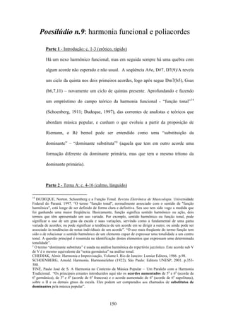 Poesilúdio n.9: harmonia funcional e poliacordes

        Parte 1 - Introdução: c. 1-3 (erótico, rápido)

        Há um nexo harmônico funcional, mas em seguida sempre há uma quebra com

        algum acorde não esperado e não usual. A seqüência A#o, D#7, D7(9)/A revela

        um ciclo da quinta nos dois primeiros acordes, logo após segue Dm7(b5), Gsus

        (b6,7,11) – novamente um ciclo de quintas presente. Aprofundando e fazendo

        um empréstimo do campo teórico da harmonia funcional - “função tonal”14

        (Schoenberg, 1911; Dudeque, 1997), das correntes de analistas e teóricos que

        abordam música popular, e cunham o que evoluiu a partir da proposição de

        Riemann, o Ré bemol pode ser entendido como uma “substituição da

        dominante” – “dominante substituta”y (aquela que tem em outro acorde uma

        formação diferente da dominante primária, mas que tem o mesmo trítono da

        dominante primária).



        Parte 2 - Tema A: c. 4-16 (calmo, lânguido)

14
   DUDEQUE, Norton. Schoenberg e a Função Tonal. Revista Eletrônica de Musicologia. Universidade
Federal do Paraná. 1997. “O termo "função tonal", normalmente associado com o sentido de "função
harmônica", está longe de ser definido de forma clara e definitiva. Seu uso tem sido vago a medida que
foi ganhando uma maior freqüência. Basicamente, função significa sentido harmônico ou ação, dois
termos que têm apresentado um uso variado. Por exemplo, sentido harmônico ou função tonal, pode
significar o uso de um grau da escala e suas variações, servindo como a fundamental de uma gama
variada de acordes; ou pode significar a tendência de um acorde em se dirigir a outro; ou ainda pode ser
associado às tendências de notas individuais de um acorde”. “O uso mais freqüente do termo função tem
sido o de relacionar o sentido harmônico de um elemento capaz de expressar uma tonalidade a um centro
tonal. A questão principal é resumida na identificação destes elementos que expressam uma determinada
tonalidade”.
y
  O termo “dominante substituta” é usada na análise harmônica do repertório jazzístico. Este acorde sub V
de V é o mesmo equivalente da “sexta germânica” na análise tonal.
CHEDIAK, Almir. Harmonia e Improvisação, Volume I. Rio de Janeiro: Lumiar Editora, 1986. p.98.
SCHOENBERG, Arnold. Harmonia. Harmonielehre (1922), São Paulo: Editora UNESP, 2001. p.353-
380.
TINÉ, Paulo José de S. A Harmonia no Contexto da Música Popular – Um Paralelo com a Harmonia
Tradicional. “Os principais errantes introduzidos aqui são os acordes aumentados de 5a e 6a (acorde de
6a germânica), de 3a e 4a (acorde de 6a francesa) e o acorde aumentado de 6a (acorde de 6a napolitana),
sobre o II e os demais graus da escala. Eles podem ser comparados aos chamados de substitutos de
dominantes pela música popular”.



                                                  150
 