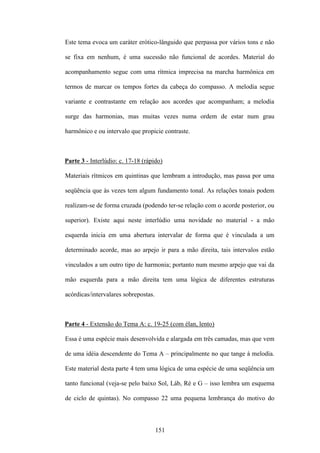 Este tema evoca um caráter erótico-lânguido que perpassa por vários tons e não

se fixa em nenhum, é uma sucessão não funcional de acordes. Material do

acompanhamento segue com uma rítmica imprecisa na marcha harmônica em

termos de marcar os tempos fortes da cabeça do compasso. A melodia segue

variante e contrastante em relação aos acordes que acompanham; a melodia

surge das harmonias, mas muitas vezes numa ordem de estar num grau

harmônico e ou intervalo que propicie contraste.



Parte 3 - Interlúdio: c. 17-18 (rápido)

Materiais rítmicos em quintinas que lembram a introdução, mas passa por uma

seqüência que às vezes tem algum fundamento tonal. As relações tonais podem

realizam-se de forma cruzada (podendo ter-se relação com o acorde posterior, ou

superior). Existe aqui neste interlúdio uma novidade no material - a mão

esquerda inicia em uma abertura intervalar de forma que é vinculada a um

determinado acorde, mas ao arpejo ir para a mão direita, tais intervalos estão

vinculados a um outro tipo de harmonia; portanto num mesmo arpejo que vai da

mão esquerda para a mão direita tem uma lógica de diferentes estruturas

acórdicas/intervalares sobrepostas.



Parte 4 - Extensão do Tema A: c. 19-25 (com élan, lento)

Essa é uma espécie mais desenvolvida e alargada em três camadas, mas que vem

de uma idéia descendente do Tema A – principalmente no que tange à melodia.

Este material desta parte 4 tem uma lógica de uma espécie de uma seqüência um

tanto funcional (veja-se pelo baixo Sol, Láb, Ré e G – isso lembra um esquema

de ciclo de quintas). No compasso 22 uma pequena lembrança do motivo do



                                      151
 