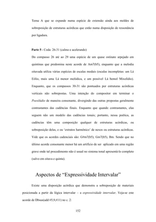 Tema A que se expande numa espécie de extensão ainda aos moldes de

       sobreposição de estruturas acórdicas que estão numa disposição de ressonância

       por ligadura.



       Parte 5 - Coda: 26-31 (calmo e acelerando)

       Do compasso 26 até ao 29 uma espécie de um quase ostinato arpejado em

       quintinas que predomina neste acorde de Am7(b5), enquanto que a melodia

       oitavada utiliza várias espécies de escalas modais (escalas incompletas: um Lá

       Eólio, mais uma Lá menor melódica, e um possível Lá bemol Mixolídio).

       Enquanto, que os compassos 30-31 são pontuados por estruturas acórdicas

       verticais não sobrepostas. Uma intenção do compositor em terminar o

       Poesilúdio de maneira consonante, divergindo das outras propostas geralmente

       contrastantes das cadências finais. Enquanto que quando contrastantes, elas

       seguem não um modelo das cadências tonais; portanto, nessa poética, as

       cadências têm uma composição qualquer de estruturas acórdicas, ou

       sobreposição delas, e ou ‘extratos harmônico’ de nexos ou estruturas acórdicas.

       Vide que os acordes cadenciais são: G#m7(b5), Gm7(b5), Bm. Sendo que no

       último acorde consonante menor há um artifício de ser aplicado em uma região

       grave onde tal procedimento não é usual no sistema tonal apresentá-lo completo

       (salvo em oitava e quinta).




          Aspectos de “Expressividade Intervalar”
       Existe uma disposição acórdica que demonstra a sobreposição de materiais

posicionada a partir da lógica intervalar – a expressividade intervalar. Veja-se este

acorde de Dbsus(add #5,9,#11) no c. 2:


                                         152
 