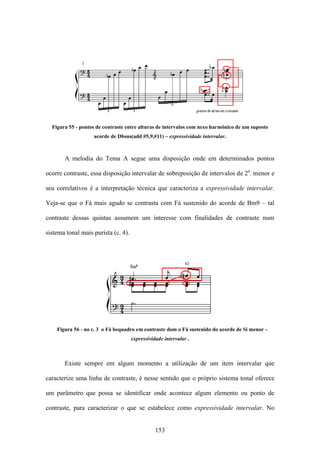 Figura 55 - pontos de contraste entre alturas de intervalos com nexo harmônico de um suposto
                   acorde de Dbsus(add #5,9,#11) – expressividade intervalar.



       A melodia do Tema A segue uma disposição onde em determinados pontos

ocorre contraste, essa disposição intervalar de sobreposição de intervalos de 2a. menor e

seu correlativos é a interpretação técnica que caracteriza a expressividade intervalar.

Veja-se que o Fá mais agudo se contrasta com Fá sustenido do acorde de Bm9 – tal

contraste dessas quintas assumem um interesse com finalidades de contraste num

sistema tonal mais purista (c. 4).




    Figura 56 - no c. 3 o Fá bequadro em contraste dom o Fá sustenido do acorde de Si menor –
                                     expressividade intervalar .



       Existe sempre em algum momento a utilização de um item intervalar que

caracterize uma linha de contraste, é nesse sentido que o próprio sistema tonal oferece

um parâmetro que possa se identificar onde acontece algum elemento ou ponto de

contraste, para caracterizar o que se estabelece como expressividade intervalar. No


                                                153
 