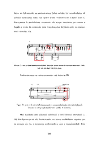 baixo, um Sol sustenido que contrasta com o Sol da melodia. No exemplo abaixo, tal

contraste acontecendo entre a voz superior e uma voz interior: um Si bemol e um Si.

Esses pontos de possibilidades contrastantes são sempre importantes para manter a

ligação, a coesão da composição nesta proposta poética de trânsito entre os sistemas:

tonal e atonal (c. 10).




Figura 57 - outras situações de expressividade intervalar outros pontos de contraste no tema A (Sol#,
                                 Sol; Sol, Sib; Fa#, Mi#; Fá#, Sol) .



        Igualmente prossegue outros casos assim, vide abaixo (c. 12):




   Figura 58 - neste c. 12 outras inflexões expressivas nas acomodações dos intervalos indicando
                   intenção de sobreposição de diferentes sentidos de materiais.



        Mais dualidades entre estruturas harmônicas e entre extremos intervalares (c.

14). Verifique-se que na mão direita (terceira voz) tem-se um Dó bemol enquanto que

na melodia um Dó, e novamente conformando-se com a intencionalidade deste



                                                154
 