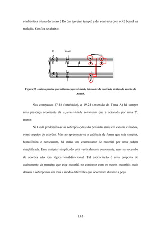 confronto a oitava do baixo é Dó (no terceiro tempo) e daí contrasta com o Ré bemol na

melodia. Confira-se abaixo:




 Figura 59 - outros pontos que indicam expressividade intervalar de contraste dentro do acorde de
                                             Abm9.



         Nos compassos 17-18 (interlúdio), e 19-24 (extensão do Tema A) há sempre

uma presença recorrente da expressividade intervalar que é acionada por uma 2a.

menor.

         Na Coda predomina-se as sobreposições são pensadas mais em escalas e modos,

como arpejos de acordes. Mas ao apresentar-se a cadência de forma que seja simples,

homofônica e consonante, há então um contrastante de material por uma ordem

simplificada. Esse material simplicado está verticalmente consonante, mas na sucessão

de acordes não tem lógica tonal-funcional. Tal cadenciação é uma proposta de

acabamento de maneira que esse material se contraste com os outros materiais mais

densos e sobrepostos em tons e modos diferentes que ocorreram durante a peça.




                                              155
 