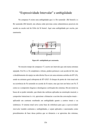 “Expressividade Intervalar” e ambigüidade

       No compasso 8 existe uma ambigüidade que é o Do sustenido (Ré bemol) e o

Ré sustenido (Mi bemol), tais alturas estão previstas como enharmônicos possíveis do

acorde ou escala real de Eólio de Si bemol. Aqui uma ambigüidade por escrita, por

enarmonia.




                          Figura 60 - ambigüidade por enarmonia.



       No terceiro tempo do compasso 17, ocorre um intervalo que está numa estrutura

arpejada. Um Fá e o Si completam o trítono, podem pertencer a um acorde de Sol, mas

o desdobramento do arpejo na mão direita fixa-se em uma estrutura acórdica de B7+(9),

sendo na estrutura geral sobreposta de B7+(9)/F. O choque do ponto de vista tonal está

na ocorrência do Fá sustenido no acorde de Si maior, mas que tem um baixo em Fá. É

como se o compositor elegesse e deselegesse a utilização dos sistemas. Há um mister na

busca de se poder entender, que diante das sutilezas aplicadas na construção musical, o

compositor intenciona ir e vir, aproximar e distanciar o ouvinte das convenções tonais –

aplicando um contraste resultando em ambigüidade quanto a centros tonais e ou

sistêmicos. O sistema tonal serve como base de referência para que a expressividade

intervalar module contrastes e ambigüidades, e sejam aplicados e sancionados como

procedimentos de base dessa poética que se distancia e se aproxima dos sistemas,




                                           156
 
