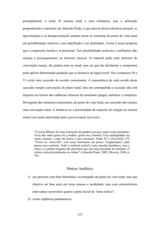 principalmente o tonal. O sistema tonal é uma referência, mas a utilização

preponderante e marcante em Almeida Prado, é que através dessa referência pontual, as

aproximações e as desaproximações podem tornar as estruturas do ponto de vista tonal

em possibilidades instáveis, com indefinição e em dualidades. Assim é nessa proposta

que o compositor tramita e se posiciona. Tais possibilidades instáveis e conflitantes dão

energia e prosseguimento ao discurso musical. O material pode estar próximo de

convenções tonais, ele poderá estar no tonal, mas eis que tão facilmente o compositor

pode aplicar determinada gradação que se distancie da lógica tonal. Nos compassos 30 e

31 existe uma sucessão de acordes consonantes. A consonância de cada acorde dessa

sucessão cumpre convenções do plano tonal, mas em contrapartida a sucessão não está

disposta em termos das cadências clássicas do tonalismo (plagal, autêntica e completa).

Divergente das estruturas consonantes, do ponto de vista tonal, sua sucessão não cumpre

uma convenção tonal. A distância ou a proximidade do material em relação ao sistema

tonal é em muito sancionado pela expressividade intervalar.



        “A Lúcia Ribeiro fez uma exposição de quadros em que corpos eram retratados.
        Você não sabia quem era a mulher, quem era o homem. Essa ambigüidade era
        muito sensual e cada um tirava a sua conclusão. Então fiz o Poesilúdio nº9,
        “Noites de Amsterdã”, com essas harmonias um pouco “wagnerianas”, para
        passar esse erotismo. Todo o material central é uma marcha harmônica, mas o
        ritmo e a medida irregular não permitem que isso seja percebido de imediato. O
        erótico está principalmente no rubato”. (Almeida Prado, 2002; Moreira, 2004, p.
        79).



                                  Síntese Analítica:

   1) um percurso com base harmônica, escorregadio do ponto de vista tonal, mas que

       objetiva ser base para um tema sinuoso e modulante, mas com características

       intervalares recorrentes quanto a parte inicial do ‘tema erótico’;

   2) existe seqüência pandiatônica;



                                           157
 
