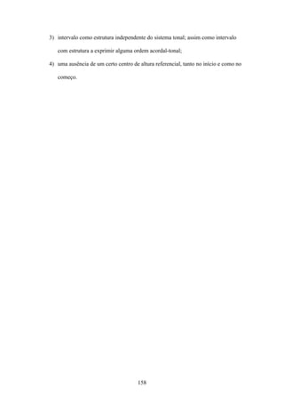 3) intervalo como estrutura independente do sistema tonal; assim como intervalo

   com estrutura a exprimir alguma ordem acordal-tonal;

4) uma ausência de um certo centro de altura referencial, tanto no início e como no

   começo.




                                      158
 