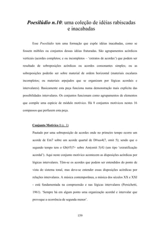 Poesilúdio n.10: uma coleção de idéias rabiscadas
                     e inacabadas

       Esse Poesilúdio tem uma formação que expõe idéias inacabadas, como se

fossem móbiles ou conjuntos dessas idéias fraturadas. São agrupamentos acórdicos

verticais (acordes completos; e ou incompletos – ‘extratos de acordes’) que podem ser

resultado de sobreposições acórdicas ou acordes consonantes simples; ou as

sobreposições poderão ser sobre material de ordem horizontal (materiais escalares

incompletos; ou materiais arpejados que se organizam por lógicas acordais e

intervalares). Basicamente esta peça funciona numa demonstração mais explícita das

possibilidades intervalares. Os conjuntos funcionam como agrupamentos de elementos

que compõe uma espécie de módulo motívico. Há 8 conjuntos motívicos nestes 16

compassos que perfazem esta peça.



       Conjunto Motívico 1 (c. 1)

       Pautado por uma sobreposição de acordes onde no primeiro tempo ocorre um

       acorde de Em7 sobre um acorde quartal de D#sus4(7, omit 5); sendo que o

       segundo tempo tem o Gb(#5)7+ sobre Am(omit 5)/G (um tipo ‘extratificação

       acordal’). Aqui neste conjunto motívico acontecem as disposições acórdicas por

       lógicas intervalares. Têm-se os acordes que podem ser entendidos do ponto de

       vista do sistema tonal, mas deve-se entender essas disposições acórdicas por

       relações intervalares. A música contemporânea, a música dos séculos XX e XXI

       - está fundamentada na compreensão e nas lógicas intervalares (Persichetti,

       1961). ‘Sempre há em algum ponto uma organização acordal e intervalar que

       provoque a ocorrência de segunda menor’.



                                        159
 
