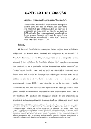 CAPÍTULO 1: INTRODUÇÃO

                 A idéia... o surgimento do primeiro “Poesilúdio”.

                “Poesilúdio é a metamorfose de um prelúdio. Uma poesia
                utilizada como base para um prelúdio, sem que o texto
                seja interpretado pela voz humana. Em seu lugar está o
                instrumento, um pouco como nas Canções sem Palavras
                de Mendelssohn. Essa pequena peça está baseada na frase
                de um pequeno fragmento poético de Fernando Pessoa
                (publicada sob o heterônimo de ‘Ricardo Reis’” (Almeida
                Prado 2002; apud Moreira, 2002).


        Objeto:
        Os Dezesseis Poesilúdios iniciam a quarta fase do conjunto ainda produtivo de

composições de Almeida Prado, chamada pelo compositor de pós-moderna. Os

Poesilúdios foram iniciados em 1983, com os primeiros cinco – compondo o que se

chama de Primeiro Caderno dos Poesilúdios (Rocha, 2005) e credita-se mesmo que

num momento em que o compositor quisesse abandonar sua postura transtonal1 das

Cartas Celestes (Moreira, 2004, p.4), ele deixa as características transtonais ainda

ressoar nesta obra. Através das contemplações e abordagens analíticas feitas na sua

partitura - a primeira e principal fonte de pesquisa – nela pode-se evocar os planos

composicionais (Alves, 2004) e suas estratégias através de seu gesto e decisão

organizativa dos doze tons. Tais doze tons organizam-se de forma que resultem numa

palheta múltipla de timbres numa interação dos vários sistemas (tonal, atonal, serial e

seu transtonal). Os resultados são conseguidos através de uma organização de

aproximação e distanciamento dentro do sistema tonal que está presente sempre como

1
 GUIGUE, Didier; PINHEIRO, Fabíola de Oliveira Fernandes. Dos Momentos e do tempo – estratégias
de articulação formal nos Momentos de Almeida Prado Música de Câmera de Almeida
Prado.Universidade Federal da Paraíba.Paraíba,2001.18p.Disponível na World Wide Web:
<http://www.cchla.ufpb.br/gmt/hp/pags_pessoais/didier/DGDownloads/DGAP1.PDF>. Acessado em: 03
Outubro 2008. “Preferimos descrever o transtonalismo como um sistema predominantemente atonal de
organização acrônica das alturas, que absorve e amplia o princípio do baixo fundamental herdado de
Rameau [Gubernikoff 1999], e as relações baseadas na série harmônica, incluindo, sem restrição, as
construções forjadas a partir dos primeiros harmônicos — os que formam as tríades perfeitas”.


                                               16
 