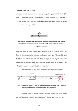 Conjunto Motívico 2 (c. 2-4)

Este agrupamento consiste de três acordes na parte superior: A#o, Fsus#4(7+,

omit5) – harmonia quartal, e F(omit5,add4) – numa abertura de 6a. menor (Lá,

Fá) mais uma 4a. justa que está em Sib4 (uma forma de escrever um acorde de

uma maneira mais expandida).




  Figura 61 - no compasso 3 e 4 expressividade intervalar cumprindo aberturas de vozes
   numa estrutura interna em contraste provocado por 9a. menor, intervalo da classe de
                                   segundas menores.



Todo esse material acima é sobreposto por duas idéias. A primeira idéia é um

desenvolvimento melódico em uma escala com centro em Frígio de Fá (com

dualidades ou indefinições em Ré, Réb). ‘Sempre há em algum ponto uma

organização acordal-intervalar que provoque a ocorrência de 2a. menor’ das

sobreposições entre o material inferior e o superior’.

       Assim estabelece-se esta escala (com uma indefinição no 6.º grau):




 Figura 62 - um certo modo Fá Frígio que tem duas possibilidades no 6.º grau – com o Ré
         bequadro e o Ré bemol, sendo um contraste entre si próprias.



       A segunda idéia do material da mão esquerda é uma nota pedal em Fá

que posteriormente tem duas progressões de 4as. justas (Sob, Dob; Láb, Réb). O




                                      160
 