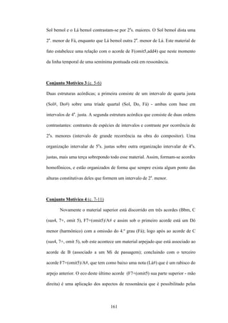 Sol bemol e o Lá bemol contrastam-se por 2as. maiores. O Sol bemol dista uma

2a. menor de Fá, enquanto que Lá bemol outra 2a. menor de Lá. Este material de

fato estabelece uma relação com o acorde de F(omit5,add4) que neste momento

da linha temporal de uma semínima pontuada está em ressonância.



Conjunto Motívico 3 (c. 5-6)

Duas estruturas acórdicas; a primeira consiste de um intervalo de quarta justa

(Sol#, Do#) sobre uma tríade quartal (Sol, Do, Fá) - ambas com base em

intervalos de 4a. justa. A segunda estrutura acórdica que consiste de duas ordens

contrastantes: contrastes de espécies de intervalos e contraste por ocorrência de

2as. menores (intervalo de grande recorrência na obra do compositor). Uma

organização intervalar de 5as. justas sobre outra organização intervalar de 4as.

justas, mais uma terça sobrepondo todo esse material. Assim, formam-se acordes

homofônicos, e estão organizados de forma que sempre exista algum ponto das

alturas constitutivas deles que formem um intervalo de 2a. menor.



Conjunto Motívico 4 (c. 7-11)

       Novamente o material superior está discorrido em três acordes (Bbm, C

(sus4, 7+, omit 5), F7+(omit5)/A# e assim sob o primeiro acorde está um Dó

menor (harmônico) com a omissão do 4.º grau (Fá); logo após ao acorde de C

(sus4, 7+, omit 5), sob este acontece um material arpejado que está associado ao

acorde de B (associado a um Mi de passagem); concluindo com o terceiro

acorde F7+(omit5)/A#, que tem como baixo uma nota (Lá#) que é um rabisco do

arpejo anterior. O eco deste último acorde (F7+(omit5) sua parte superior - mão

direita) é uma aplicação dos aspectos de ressonância que é possibilitado pelas



                                  161
 