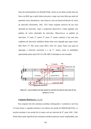 bases do transtonalismo em Almeida Prado. Assim ao eco deste acorde entra um

       baixo em Ré0, que a partir desta nota grave, surge com uma idéia que pode até

       aparentar nexos harmônicos, mas forma-se com um desenvolvimento de ciclos

       de intervalos (Persichetti, 1961, 187). Neste conjunto motívico há um ciclo

       alternado de intervalos. Aqui o compositor desenvolve a linha arpejada com

       padrões de ciclos alternados de intervalos. Observem-se os padrões de

       intervalos: 5.ª justa, 2.ª maior; 5a. justa, 3a. menor; anterior a isso está uma

       seqüência de intervalos melódicos dentro dum nexo arpejado que segue assim:

       Ré0, Do#1 (7a. M); assim como Do#1, Fá#1 (4a. justa). Neste caso para tal

       aplicação o intervalo recorrente é o de 2a. menor, como as dualidades

       apresentadas pelas notas Fá#, Fá e Mi, Mib. Contemple-se este exemplo:




         Figura 63 - expressividade intervalar pontos de contraste da classe de intervalos de 2as.
                                            menores (c. 9-11).



       Conjunto Motívico 6 (c. 11-13)

      Este conjunto tem três estruturas acórdicas subsequentes. A primeira é um Esus

(7) (sem terça); a segunda estrutura é em síntese um acorde de D(b6,b9,add b10); e a

terceira estrutura é um acorde de Lá menor sob um intervalo de 4a. justa: Sol# - Do#.

Numa observação superficial tais estruturas acórdicas parecem conter simplicidade, mas


                                              162
 
