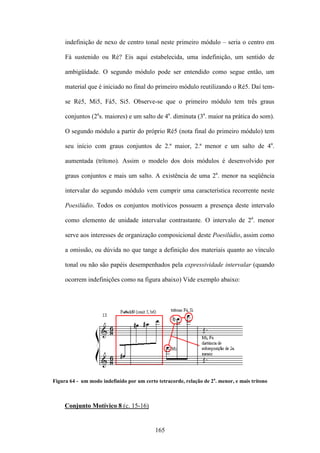 indefinição de nexo de centro tonal neste primeiro módulo – seria o centro em

     Fá sustenido ou Ré? Eis aqui estabelecida, uma indefinição, um sentido de

     ambigüidade. O segundo módulo pode ser entendido como segue então, um

     material que é iniciado no final do primeiro módulo reutilizando o Ré5. Daí tem-

     se Ré5, Mi5, Fá5, Si5. Observe-se que o primeiro módulo tem três graus

     conjuntos (2as. maiores) e um salto de 4a. diminuta (3a. maior na prática do som).

     O segundo módulo a partir do próprio Ré5 (nota final do primeiro módulo) tem

     seu início com graus conjuntos de 2.ª maior, 2.ª menor e um salto de 4a.

     aumentada (trítono). Assim o modelo dos dois módulos é desenvolvido por

     graus conjuntos e mais um salto. A existência de uma 2a. menor na seqüência

     intervalar do segundo módulo vem cumprir uma característica recorrente neste

     Poesilúdio. Todos os conjuntos motívicos possuem a presença deste intervalo

     como elemento de unidade intervalar contrastante. O intervalo de 2a. menor

     serve aos interesses de organização composicional deste Poesilúdio, assim como

     a omissão, ou dúvida no que tange a definição dos materiais quanto ao vínculo

     tonal ou não são papéis desempenhados pela expressividade intervalar (quando

     ocorrem indefinições como na figura abaixo) Vide exemplo abaixo:




Figura 64 - um modo indefinido por um certo tetracorde, relação de 2a. menor, e mais trítono



     Conjunto Motívico 8 (c. 15-16)


                                           165
 