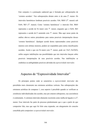 Este conjunto é a pontuação cadencial que é formada por sobreposições de

       ‘extratos acordais’. Tais sobreposições distam entre si de uma 2a. menor. Os

       intervalos harmônicos lembram possíveis acordes: Fá4, Mib5 (7a. menor) sob

       Fá#4, Mi5 (7a. menor). Como ‘extratos harmônicos’ o intervalo Fá4, Mib5

       representa o acorde de Fá maior com 7a. menor, enquanto que o Fá#4, Mi5

       representa o acorde de F sustenido com 7a. menor. Mas aqui nesse ponto da

       análise abre-se outros precedentes para outras possíveis interpretações desses

       ‘extratos harmônicos’. Qualquer acorde destes representados como possíveis

       maiores com sétimas menores, podem ser expandidos para outras classificações

       acordais. Assim o que era Fá maior com 7a. menor, pode ser: Fm7, Fm7(b5);

       enfim surgem indefinições nas possibilidades que tais intervalos lançam sobre

       possíveis interpretações de seus possíveis acordes. Nas indefinições se

       estabelece as ambigüidades possíveis advindas da expressividade intervalar.




          Aspectos de “Expressividade Intervalar”

       Os principais pontos onde se caracteriza a expressividade intervalar são

percebidos mais claramente nas estruturas acórdicas verticais. Nas sobreposições das

estruturas acórdicas do compasso 1, esse aspecto é percebido quando se verificam as

existências individualizadas dos acordes, mas por estarem sobrepostos, sua coexistência

é contrastante. A estrutura intervalar altamente recorrente como malha de ligação é a 2a.

menor. Esse intervalo faz parte do processo predominante que o que a partir do que

compositor fala, mas que aqui foi feito uma expansão, um alargamento do conceito

concebido pelo compositor: a expressividade intervalar.




                                          166
 