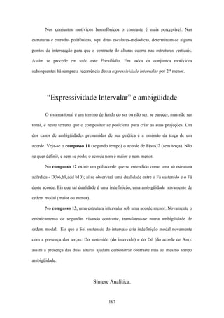 Nos conjuntos motívicos homofônicos o contraste é mais perceptível. Nas

estruturas e entradas polifônicas, aqui ditas escalares-melódicas, determinam-se alguns

pontos de intersecção para que o contraste de alturas ocorra nas estruturas verticais.

Assim se procede em todo este Poesilúdio. Em todos os conjuntos motívicos

subsequentes há sempre a recorrência dessa expressividade intervalar por 2.ª menor.




        “Expressividade Intervalar” e ambigüidade

       O sistema tonal é um terreno de fundo do ser ou não ser, se parecer, mas não ser

tonal, é neste terreno que o compositor se posiciona para criar as suas projeções. Um

dos casos de ambigüidades presumidas de sua poética é a omissão da terça de um

acorde. Veja-se o compasso 11 (segundo tempo) o acorde de E(sus)7 (sem terça). Não

se quer definir, e nem se pode; o acorde nem é maior e nem menor.

       No compasso 12 existe um poliacorde que se entendido como uma só estrutura

acórdica - D(b6,b9,add b10); aí se observará uma dualidade entre o Fá sustenido e o Fá

deste acorde. Eis que tal dualidade é uma indefinição, uma ambigüidade novamente de

ordem modal (maior ou menor).

       No compasso 13, uma estrutura intervalar sob uma acorde menor. Novamente o

embricamento de segundas visando contraste, transforma-se numa ambigüidade de

ordem modal. Eis que o Sol sustenido do intervalo cria indefinição modal novamente

com a presença das terças: Do sustenido (do intervalo) e do Dó (do acorde de Am);

assim a presença das duas alturas ajudam demonstrar contraste mas ao mesmo tempo

ambigüidade.



                                 Síntese Analítica:


                                         167
 