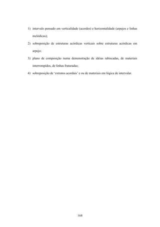 1) intervalo pensado em verticalidade (acordes) e horizontalidade (arpejos e linhas

   melódicas);

2) sobreposição de estruturas acórdicas verticais sobre estruturas acórdicas em

   arpejo;

3) plano de composição numa demonstração de idéias rabiscadas, de materiais

   interrompidos, de linhas fraturadas;

4) sobreposição de ‘extratos acordais’ e ou de materiais em lógica de intervalar.




                                      168
 