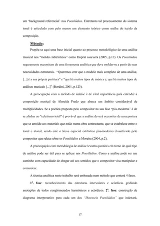 um ‘background referencial’ nos Poesilúdios. Entretanto tal processamento do sistema

tonal é articulado com pelo menos um elemento teórico como malha do tecido da

composição.

     Método:
     Propõe-se aqui uma base inicial quanto ao processo metodológico de uma análise

musical nos “moldes labirínticos” como Duprat assevera (2005, p.17). Os Poesilúdios

seguramente necessitam de uma ferramenta analítica que deve moldar-se a partir de suas

necessidades estruturais. “Queremos crer que o modelo mais completo de uma análise,

[...] é a sua própria partitura” e “que há muitos tipos de música e, que há muitos tipos de

análises musicais [...]” (Bordini, 2001, p.123).

     A preocupação com o método de análise é de vital importância para entender a

composição musical de Almeida Prado que abarca um âmbito considerável de

multiplicidades. Se a poética proposta pelo compositor na sua fase “pós-moderna” é de

se alinhar ao “ecletismo total” é provável que a análise deverá necessitar de uma postura

que se amolde aos materiais que estão numa obra contrastante, que se estabelece entre o

tonal e atonal, sendo este o lócus espacial estilístico pós-moderno classificado pelo

compositor que relata sobre os Poesilúdios a Moreira (2004, p.2).

     A preocupação com metodologia de análise levanta questões em torno de qual tipo

de análise pode ser útil para se aplicar nos Poesilúdios. Como a análise pode ser um

caminho com capacidade de chegar até aos sentidos que o compositor visa manipular e

comunicar.

     A técnica analítica neste trabalho será embasada num método que conterá 4 fases.

     1a. fase: reconhecimento das estruturas intervalares e acórdicas grafando

anotações de todos conglomerados harmônicos e acórdicos. 2a. fase: construção de

diagrama interpretativo para cada um dos “Dezesseis Poesilúdios” que indexará,




                                            17
 