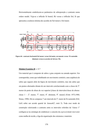 Horizontalmente estabelecem-se parâmetros de sobreposição e contraste numa

    ordem modal. Veja-se a inflexão Si bemol, Ré versus a inflexão Sol, Si que

    apresenta a essência mínima dos acordes de Sol menor e Sol maior.




Figura 66 - contraste horizontal Sol menor versus Sol maior, novamente versus Fá sustenido
                        diminuto versus os acordes de Sol (m e M).




    Módulo Frasístico B: c. 6-7

    Um material que é composto de saltos e grau conjunto na camada superior. Em

    contrapartida, como que trabalhando em movimento contrário, uma seqüência de

    saltos que seguem além da lógica de movimento contrário, mas são saltos que

    em pontos alternados distam de um intervalo correlacionado com a classe de 2a.

    menor do ponto de altura da voz superior [classe de intervalos/classe de alturas:

    classe 1 – 2a. menor, 7a. maior, 8a. diminuta, 9a. menor] (Forte 1973,1988;

    Straus, 1990). Há no compasso 7 um intervalo de 3a. maior de Fá sustenido (Fá#,

    Lá#) sobre um acorde quartal de Amsus4(7, omit 5). Toda esse modo de

    construção valorizando o contraste entre os intervalos referidos da “classe 1”

    configura-se na estratégia de estabelecer o conceito da expressividade intervalar

    como malha do tecido, a liga da organização das estruturas e materiais.



                                          170
 
