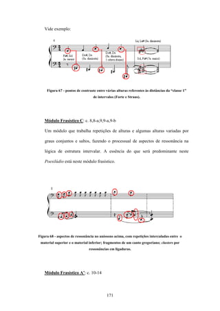 Vide exemplo:




     Figura 67 - pontos de contraste entre várias alturas referentes às distâncias da “classe 1”
                                   de intervalos (Forte e Straus).




   Módulo Frasístico C: c. 8,8-a,9,9-a,9-b

    Um módulo que trabalha repetições de alturas e algumas alturas variadas por

    graus conjuntos e saltos, fazendo o processual de aspectos de ressonância na

    lógica de estrutura intervalar. A essência do que será predominante neste

    Poesilúdio está neste módulo frasístico.




Figura 68 - aspectos de ressonância no uníssono acima, com repetições intercaladas entre o
 material superior e o material inferior; fragmentos de um canto gregoriano; clusters por
                                ressonâncias em ligaduras.




   Módulo Frasístico A’: c. 10-14




                                            171
 