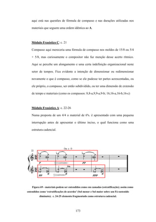 aqui está nas questões de fórmula de compasso e nas durações utilizadas nos

    materiais que seguem uma ordem idêntica ao A.



   Módulo Frasístico C: c. 21

    Compasso aqui mereceria uma fórmula de compasso nos moldes de 15/8 ou 5/4

    + 5/8, mas curiosamente o compositor não faz menção desse acerto rítmico.

    Aqui se percebe um alongamento e uma certa indefinição organizacional neste

    setor de tempos. Fica evidente a intenção de dimensionar ou redimensionar

    novamente o que é compasso, como se ele pudesse ter partes acrescentadas, ou

    ele próprio, o compasso, ser então subdividido, ou ter uma dimensão de extensão

    de tempo e materiais (como os compassos: 8,8-a,9,9-a,9-b; 16,16-a,16-b,16-c)



   Módulo Frasístico A: c. 22-26

    Numa proposta de um 4/4 o material de 6ªs. é apresentado com uma pequena

    interrupção antes de apresentar o último inciso, o qual funciona como uma

    estrutura cadencial.




    Figura 69 - materiais podem ser entendidos como em camadas (estratificação); assim como
entendidos como ‘extratificações de acordes’ (Sol menor e Sol maior sobre um Fá sustenido
          diminuto); c. 24-25 elemento fragmentado como estrutura cadencial.




                                          173
 